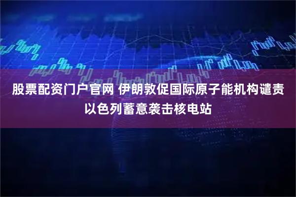 股票配資門戶官網 伊朗敦促國際原子能機構譴責以色列蓄意襲擊核電站